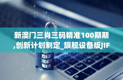 新澳门三肖三码精准100期期,创新计划制定_旗舰设备版JIF76.897