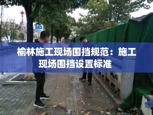 榆林施工现场围挡规范：施工现场围挡设置标准 