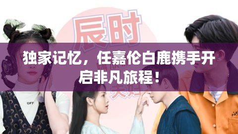 独家记忆，任嘉伦白鹿携手开启非凡旅程！