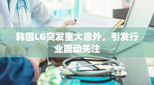 韩国LG突发重大意外，引发行业震动关注