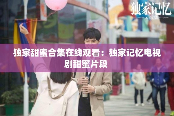 独家甜蜜合集在线观看：独家记忆电视剧甜蜜片段 