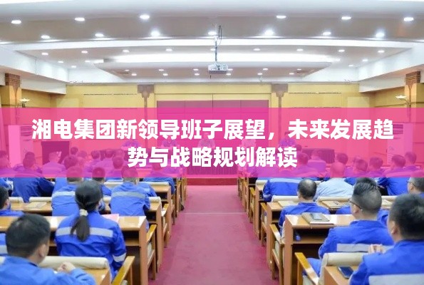 湘电集团新领导班子展望，未来发展趋势与战略规划解读