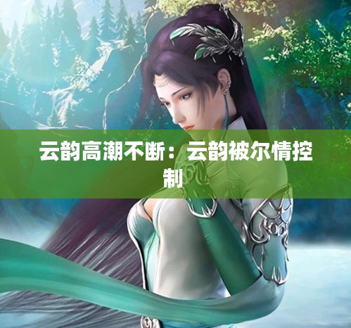 云韵高潮不断：云韵被尔情控制 