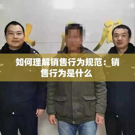 如何理解销售行为规范：销售行为是什么 