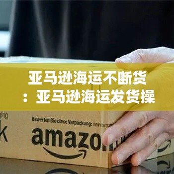 亚马逊海运不断货：亚马逊海运发货操作流程 