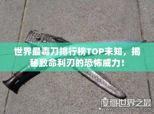 世界最毒刀排行榜TOP未知，揭秘致命利刃的恐怖威力！