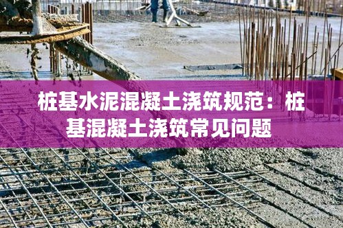桩基水泥混凝土浇筑规范：桩基混凝土浇筑常见问题 