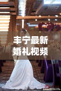 丰宁最新婚礼视频，记录甜蜜瞬间，传递幸福时刻