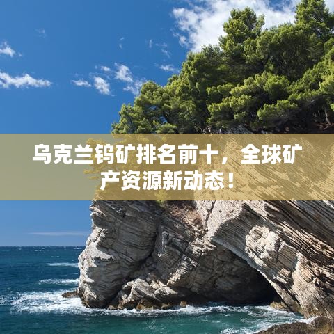乌克兰钨矿排名前十，全球矿产资源新动态！