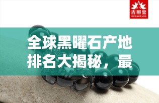 全球黑曜石产地排名大揭秘，最新榜单，不容错过！