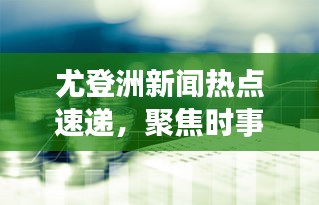 尤登洲新闻热点速递，聚焦时事，传递最新资讯
