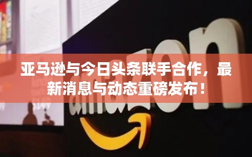 亚马逊与今日头条联手合作，最新消息与动态重磅发布！