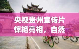 央视贵州宣传片惊艳亮相，自然与人文的绝美融合之旅