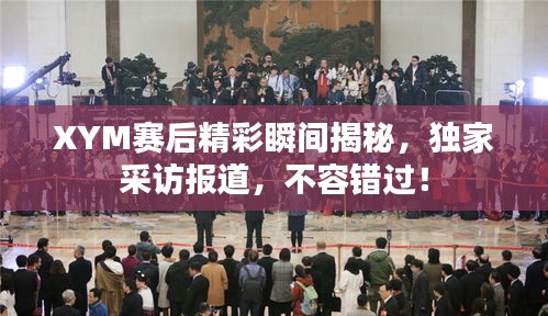 XYM赛后精彩瞬间揭秘，独家采访报道，不容错过！