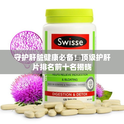 守护肝脏健康必备！顶级护肝片排名前十名揭晓