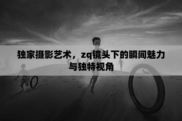 独家摄影艺术，zq镜头下的瞬间魅力与独特视角