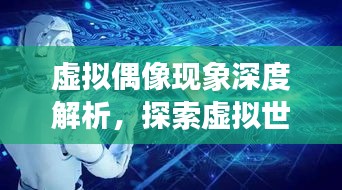 虚拟偶像现象深度解析，探索虚拟世界的魅力与挑战反思