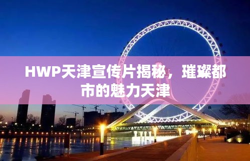 HWP天津宣传片揭秘，璀璨都市的魅力天津
