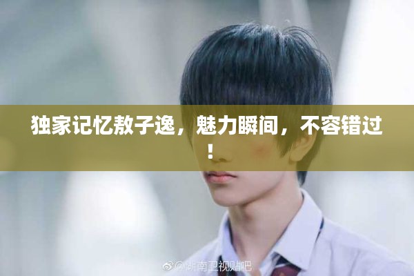 独家记忆敖子逸，魅力瞬间，不容错过！