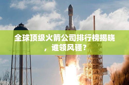 全球顶级火箭公司排行榜揭晓，谁领风骚？