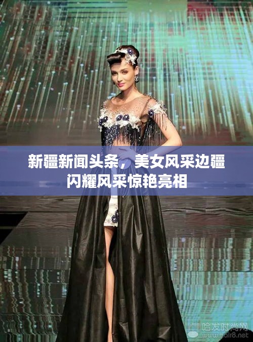 新疆新闻头条，美女风采边疆闪耀风采惊艳亮相