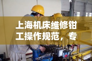 上海机床维修钳工操作规范，专业标准，提升技能安全！