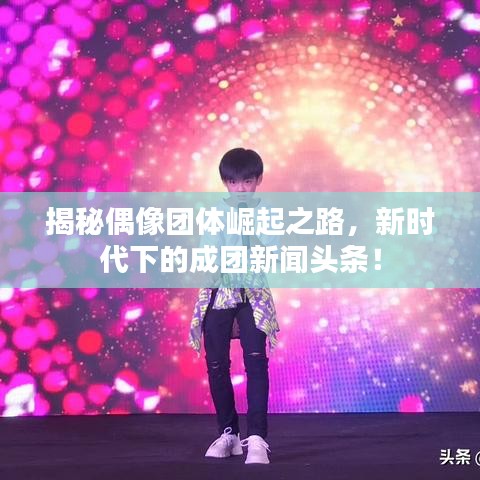 揭秘偶像团体崛起之路，新时代下的成团新闻头条！