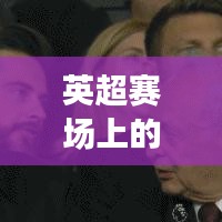 英超赛场上的流氓球星TOP10，揭秘排名榜单！