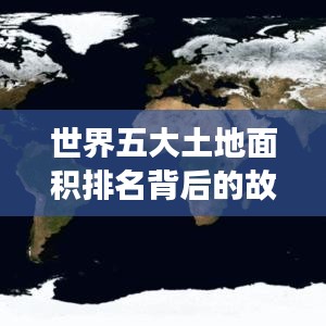 世界五大土地面积排名背后的故事揭秘